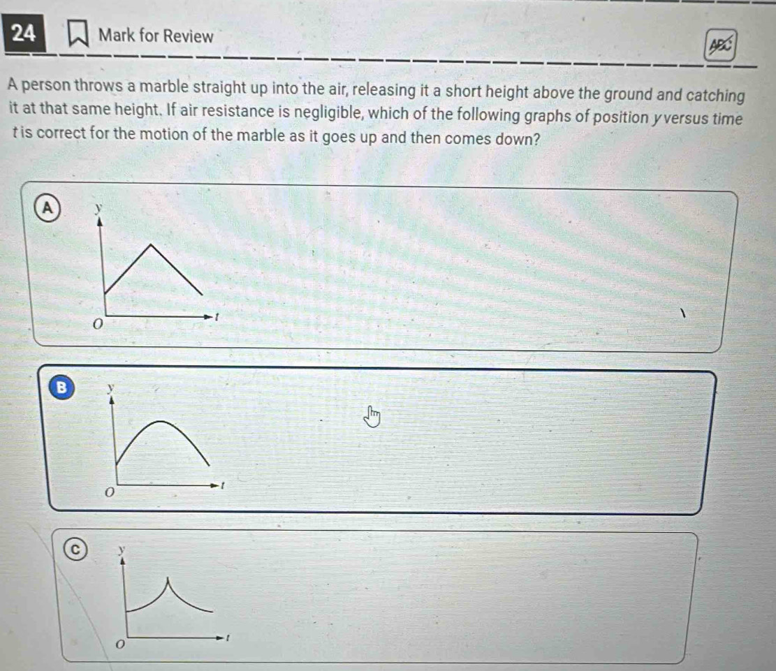 for Review 
A person throws a marble straight up into the air, releasing it a short height above the ground and catching 
it at that same height. If air resistance is negligible, which of the following graphs of position yversus time 
t is correct for the motion of the marble as it goes up and then comes down? 
A 
B y
0
1
C