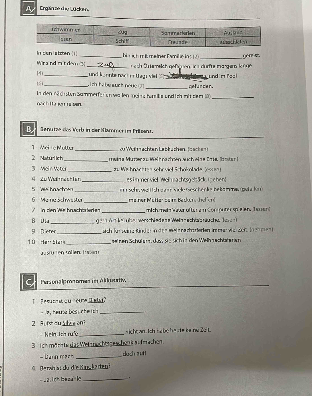 A Ergänze die Lücken.
In den letzten (1) _bin ich mit meiner Familie ins (2) _gereist.
Wir sind mit dem (3) _nach Österreich gefahren. Ich durfte morgens lange
(4) _und konnte nachmittags viel (5)_ und im Pool
(6)_ . Ich habe auch neue (7) _gefunden.
In den nächsten Sommerferien wollen meine Familie und ich mit dem (8)_
nach Italien reisen.
B Benutze das Verb in der Klammer im Präsens.
1 Meine Mutter_ zu Weihnachten Lebkuchen. (backen)
2 Natürlich_ meine Mutter zu Weihnachten auch eine Ente. (braten)
3 Mein Vater _zu Weihnachten sehr viel Schokolade. (essen)
4 Zu Weihnachten _es immer viel Weihnachtsgebäck. (geben)
5 Weihnachten_ mir sehr, well ich dann viele Geschenke bekomme. (gefallen)
6 Meine Schwester_ meiner Mutter beim Backen. (helfen)
7 In den Weihnachtsferien _mich mein Vater öfter am Computer spielen. (lassen)
8 Uta _gern Artikel über verschiedene Weihnachtsbräuche. (lesen)
9 Dieter _sich für seine Kinder in den Weihnachtsferien immer viel Zeit. (nehmen)
1 0 Herr Stark _seinen Schülern, dass sie sich in den Weihnachtsferien
ausruhen sollen. (raten)
C Personalpronomen im Akkusativ.
1 Besuchst du heute Dieter?
- Ja, heute besuche ich_
.
2 Rufst du Silvia an?
- Nein, ich rufe _nicht an. Ich habe heute keine Zeit.
3 Ich möchte das Weihnachtsgeschenk aufmachen.
- Dann mach _doch auf!
4 Bezahlst du die Kinokarten?
- Ja, ich bezahle_ .