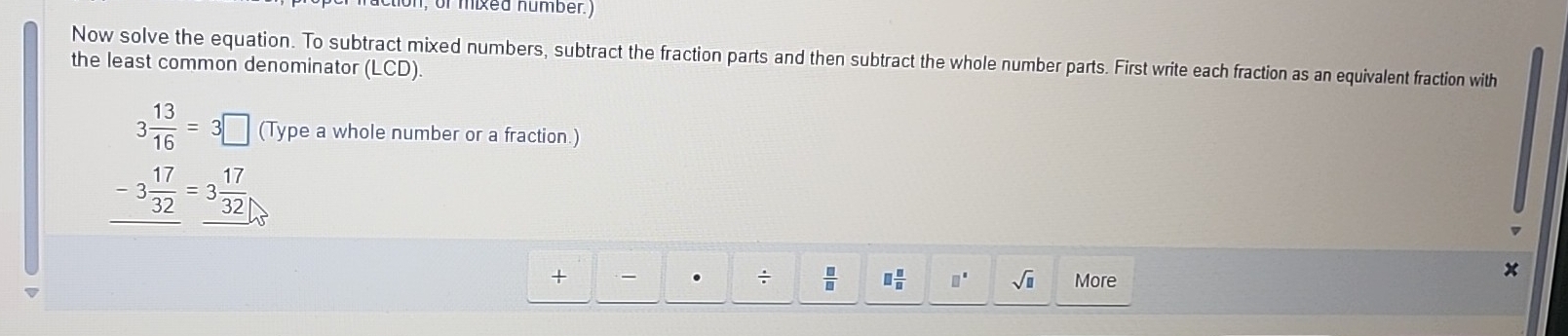 n, or mixed number.) 
Now solve the equation. To subtract mixed numbers, subtract the fraction parts and then subtract the whole number parts. First write each fraction as an equivalent fraction with 
the least common denominator (LCD)
3 13/16 =3□ (Type a whole number or a fraction.)
-3 17/32 =3 17/32 
+ More 
. ÷  □ /□   □  □ /□   □° sqrt(□ )
x