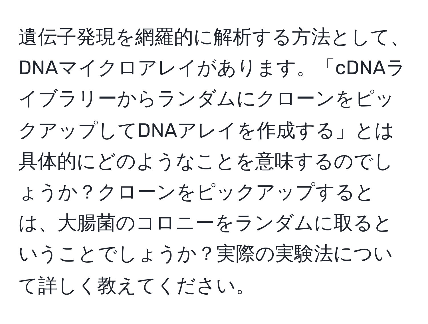 遺伝子発現を網羅的に解析する方法として、DNAマイクロアレイがあります。「cDNAライブラリーからランダムにクローンをピックアップしてDNAアレイを作成する」とは具体的にどのようなことを意味するのでしょうか？クローンをピックアップするとは、大腸菌のコロニーをランダムに取るということでしょうか？実際の実験法について詳しく教えてください。