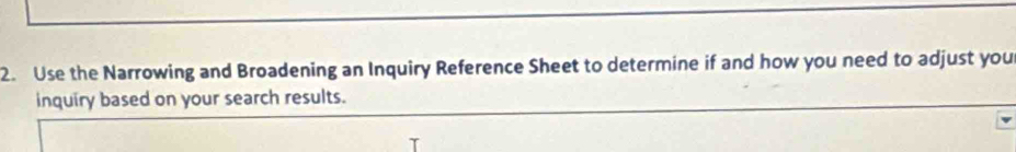 Use the Narrowing and Broadening an Inquiry Reference Sheet to determine if and how you need to adjust you 
inquiry based on your search results.