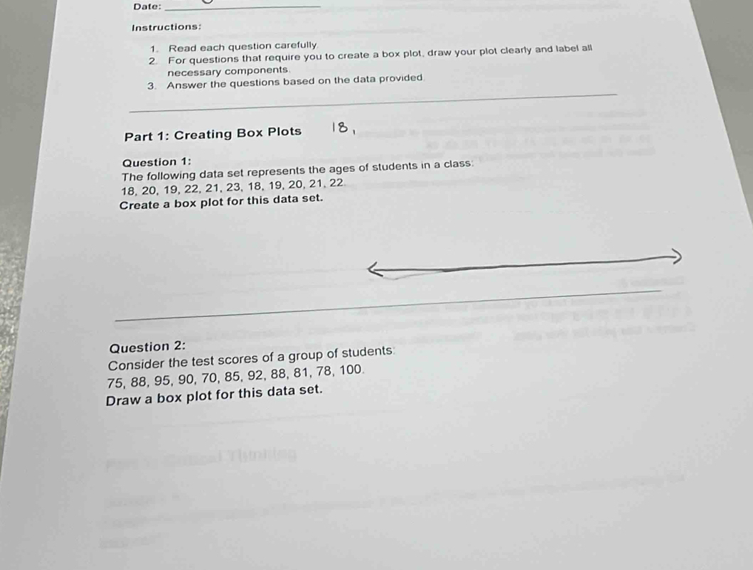 Date:_ 
Instructions: 
1. Read each question carefully 
2. For questions that require you to create a box plot, draw your plot clearly and label all 
necessary components. 
_ 
3. Answer the questions based on the data provided 
Part 1: Creating Box Plots 
Question 1: 
The following data set represents the ages of students in a class:
18, 20, 19, 22, 21, 23, 18, 19, 20, 21, 22
Create a box plot for this data set. 
Question 2: 
Consider the test scores of a group of students:
75, 88, 95, 90, 70, 85, 92, 88, 81, 78, 100. 
Draw a box plot for this data set.