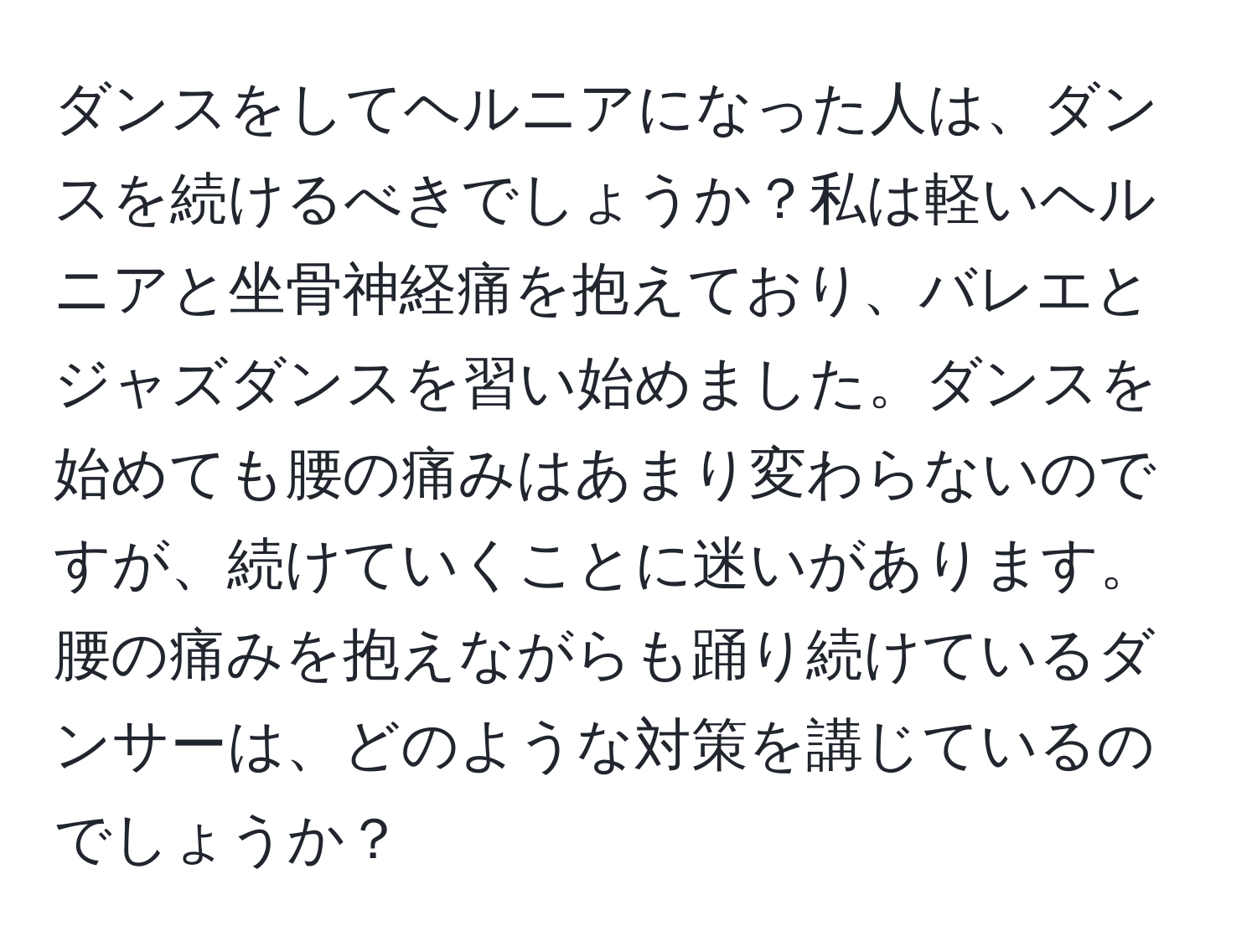 ダンスをしてヘルニアになった人は、ダンスを続けるべきでしょうか？私は軽いヘルニアと坐骨神経痛を抱えており、バレエとジャズダンスを習い始めました。ダンスを始めても腰の痛みはあまり変わらないのですが、続けていくことに迷いがあります。腰の痛みを抱えながらも踊り続けているダンサーは、どのような対策を講じているのでしょうか？