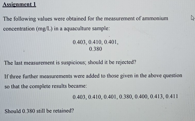 Assignment 1 
The following values were obtained for the measurement of ammonium 
concentration (mg/L) in a aquaculture sample:
0.403, 0.410, 0.401,
0.380
The last measurement is suspicious; should it be rejected? 
If three further measurements were added to those given in the above question 
so that the complete results became:
0.403, 0.410, 0.401, 0.380, 0.400, 0.413, 0.411
Should 0.380 still be retained?