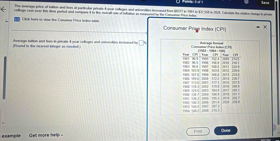 Save
The average price of tuition and fees at particular private 4-year colleges and universities increased from $8377 in 1991 to $37,550 in 2020. Calculate the relative change in private
college cost over this time period and compare it to the overall rate of inflation as measured by the Consumer Price Index.
Click here to view the Conumer Price Index table.
Consumer Price Index (CPI)
Average tuition and fees in private 4-year colleges and universities increased by □ %
(Round to the nearest integer as needed.) 
Print Done
example Get more help -
Gn DM