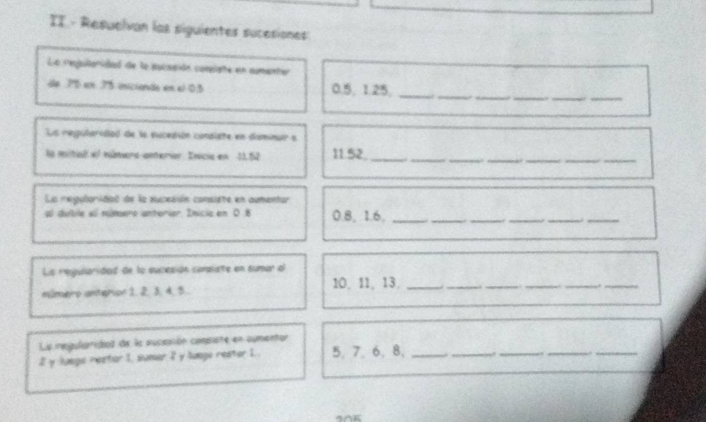 II - Resuelvan las siguientes sucesiones 
La regularidad de la pucaaión compiate en aumanter 
_ 
de 76 en 75 inicienta en el 03 0.5, 1.25,__ 
_ 
La regularidad de la eucedión condiete en demimar a 
la mital el númera amteriar. Inicia en 11.52 11.52 __ 
___ 
La regularidaó de la sucesión consite en aumentur 
al dulile all número anterier. Inicie en 0.6 0.8, 1.6._ 
__ 
_ 
. 
_ 
_ 
__ 
La regularidad de la suceción conpate en sumar al
10, 11, 13,_ 
nmero anterior 1, 2. 5, 4, 5. 
__ 
_ 
__ 
La regularidiad de la suciaión compate en cumentor 
Iy Juege nester 1, sumer 2 y luego rester 1. 5. 7.6 、 8 、_ 
_