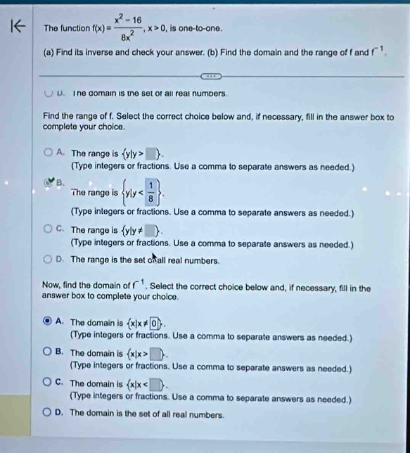 The function f(x)= (x^2-16)/8x^2 , x>0 , is one-to-one.
(a) Find its inverse and check your answer. (b) Find the domain and the range of f and f^(-1).
D. I he domain is the set of all real numbers.
Find the range of f. Select the correct choice below and, if necessary, fill in the answer box to
complete your choice.
A. The range is  y|y>□ 
(Type integers or fractions. Use a comma to separate answers as needed.)
B.  y|y . 
The range is
(Type integers or fractions. Use a comma to separate answers as needed.)
C. The range is  y|y!= □ . 
(Type integers or fractions. Use a comma to separate answers as needed.)
D. The range is the set of all real numbers.
Now, find the domain of f^(-1). Select the correct choice below and, if necessary, fill in the
answer box to complete your choice.
A. The domain is  x|x!= 0. 
(Type integers or fractions. Use a comma to separate answers as needed.)
B. The domain is  x|x>□ . 
(Type integers or fractions. Use a comma to separate answers as needed.)
C. The domain is  x|x .
(Type integers or fractions. Use a comma to separate answers as needed.)
D. The domain is the set of all real numbers.