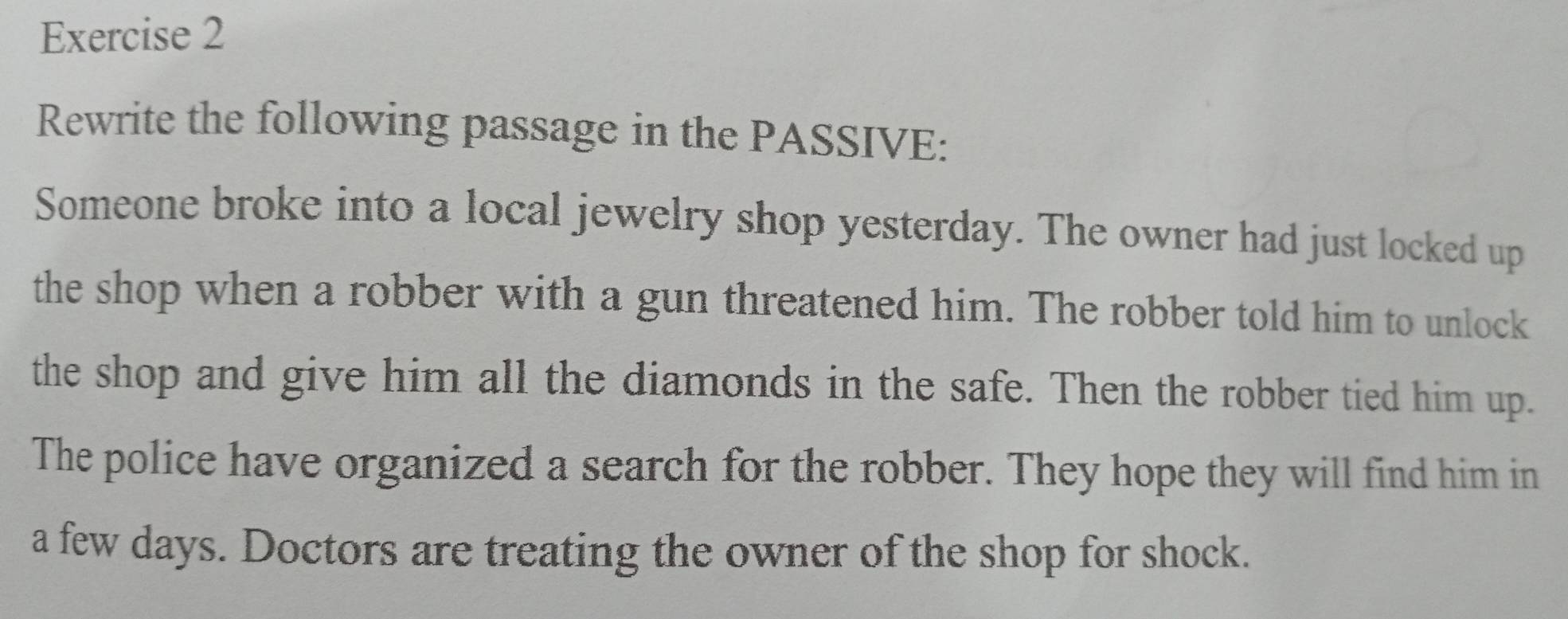 Rewrite the following passage in the PASSIVE: 
Someone broke into a local jewelry shop yesterday. The owner had just locked up 
the shop when a robber with a gun threatened him. The robber told him to unlock 
the shop and give him all the diamonds in the safe. Then the robber tied him up. 
The police have organized a search for the robber. They hope they will find him in 
a few days. Doctors are treating the owner of the shop for shock.