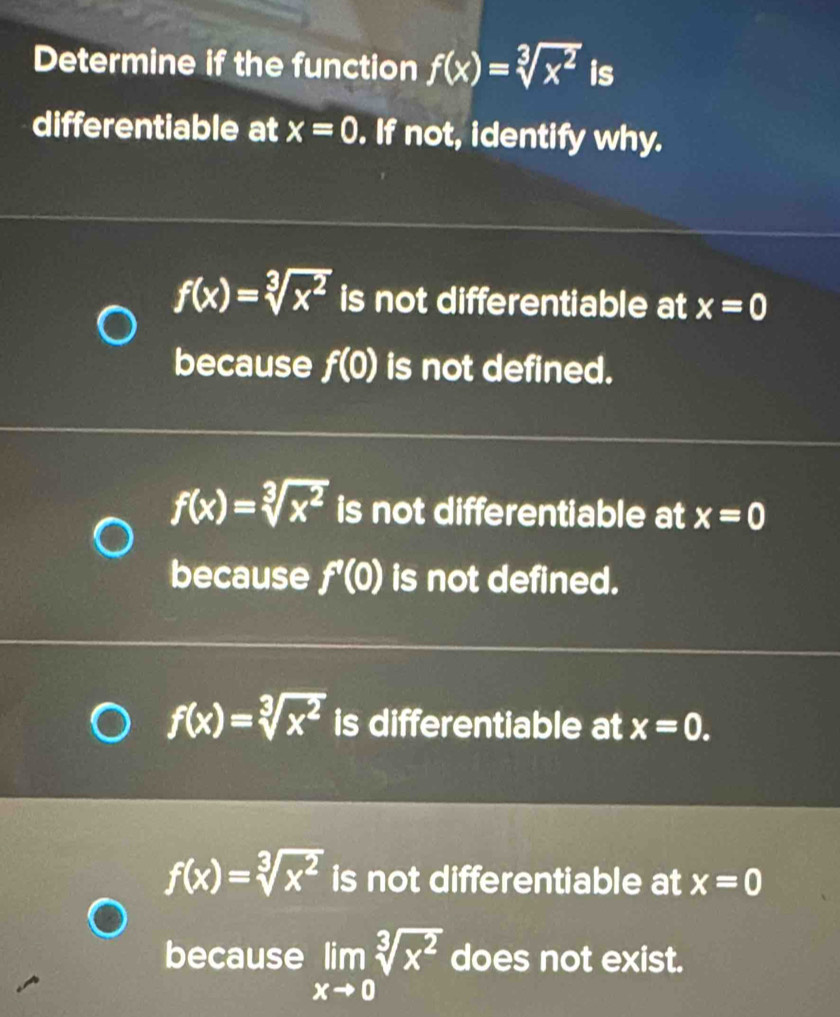 Determine if the function f(x)=sqrt[3](x^2) is
differentiable at x=0. If not, identify why.
f(x)=sqrt[3](x^2) is not differentiable at x=0
because f(0) is not defined.
f(x)=sqrt[3](x^2) is not differentiable at x=0
because f'(0) is not defined.
f(x)=sqrt[3](x^2) is differentiable at x=0.
f(x)=sqrt[3](x^2) is not differentiable at x=0
because limlimits _xto 0sqrt[3](x^2) does not exist.