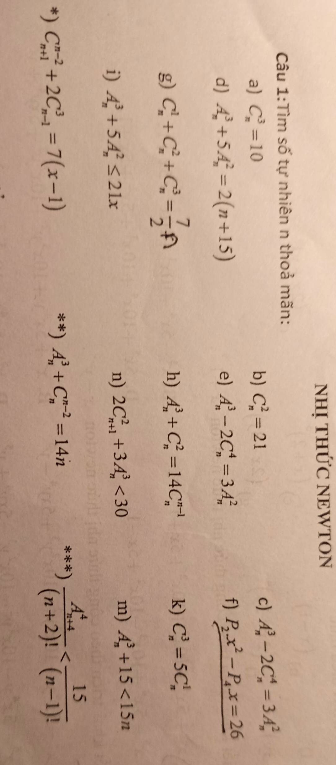 NHỊ THỨC NEWTON 
Câu 1:Tìm số tự nhiên n thoả mãn: 
a) C_n^(3=10 b) C_n^2=21
c) A_n^3-2C_n^4=3A_n^2
d) A_n^3+5A_n^2=2(n+15) e) A_n^3-2C_n^4=3A_n^2
f) P_2)x^2-P_4x=26
g) C_n^(1+C_n^2+C_n^3=frac 7)2
h) A_n^(3+C_n^2=14C_n^(n-1)
k) C_n^3=5C_n^1
i) A_n^3+5A_n^2≤ 21x
n) 2C_(n+1)^2+3A_n^3<30</tex> m) A_n^3+15<15n</tex> 
*) C_(n+1)^(n-2)+2C_(n-1)^3=7(x-1)
**) A_n^3+C_n^(n-2)=14n
***) frac (A_n+4)^4)(n+2)!