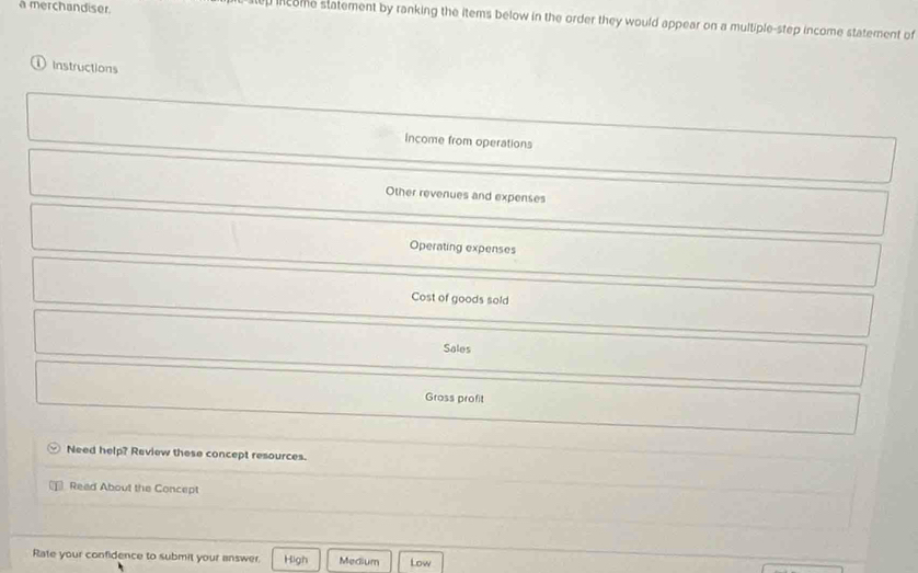 a merchandiser.
income statement by ranking the items below in the order they would appear on a multiple-step income statement of
① Instructions
Income from operations
Other revenues and expenses
Operating expenses
Cost of goods sold
Sales
Gross profit
Need help? Review these concept resources.
Read About the Concept
Rate your confidence to submit your answer. High Medium Low