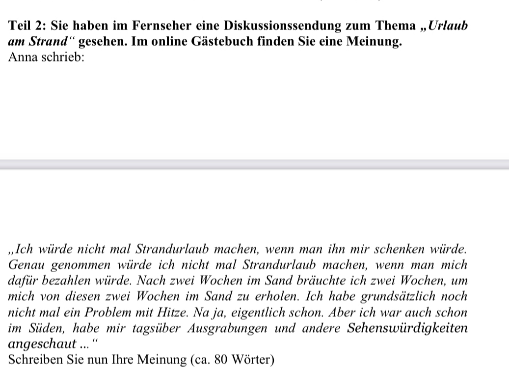 Teil 2: Sie haben im Fernseher eine Diskussionssendung zum Thema „Urlaub 
am Strand'' gesehen. Im online Gästebuch finden Sie eine Meinung. 
Anna schrieb: 
,,Ich würde nicht mal Strandurlaub machen, wenn man ihn mir schenken würde. 
Genau genommen würde ich nicht mal Strandurlaub machen, wenn man mich 
dafür bezahlen würde. Nach zwei Wochen im Sand bräuchte ich zwei Wochen, um 
mich von diesen zwei Wochen im Sand zu erholen. Ich habe grundsätzlich noch 
nicht mal ein Problem mit Hitze. Na ja, eigentlich schon. Aber ich war auch schon 
im Süden, habe mir tagsüber Ausgrabungen und andere Sehenswürdigkeiten 
angeschaut ...“' 
Schreiben Sie nun Ihre Meinung (ca. 80 Wörter)