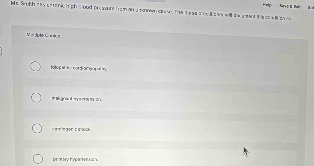 Help Save & Exit Sul
Ms. Smith has chronic high blood pressure from an unknown cause. The nurse practitioner will document this condition as
Multiple Choice
idiopathic cardiomyopathy.
malignant hypertension.
cardiogenic shock.
primary hypertension.