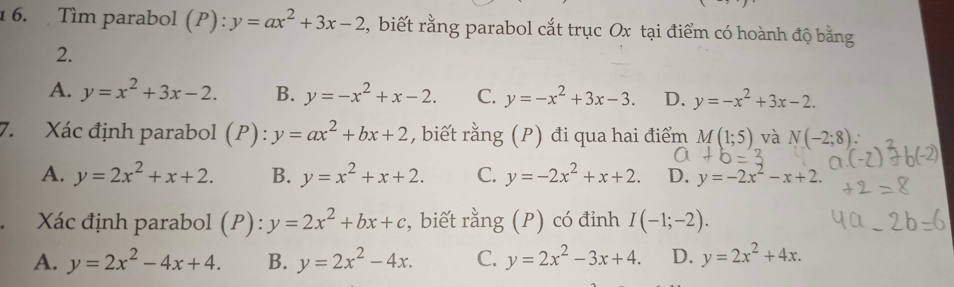 Tìm parabol (P):y=ax^2+3x-2 , biết rằng parabol cắt trục Ox tại điểm có hoành độ bằng
2.
A. y=x^2+3x-2. B. y=-x^2+x-2. C. y=-x^2+3x-3. D. y=-x^2+3x-2. 
7. Xác định parabol (P): y=ax^2+bx+2 , biết rằng (P) đi qua hai điểm M(1;5) và N(-2;8)
A. y=2x^2+x+2. B. y=x^2+x+2. C. y=-2x^2+x+2. D. y=-2x^2-x+2. 
Xác định parabol (P): y=2x^2+bx+c , biết rằng (P) có đỉnh I(-1;-2).
A. y=2x^2-4x+4. B. y=2x^2-4x. C. y=2x^2-3x+4. D. y=2x^2+4x.