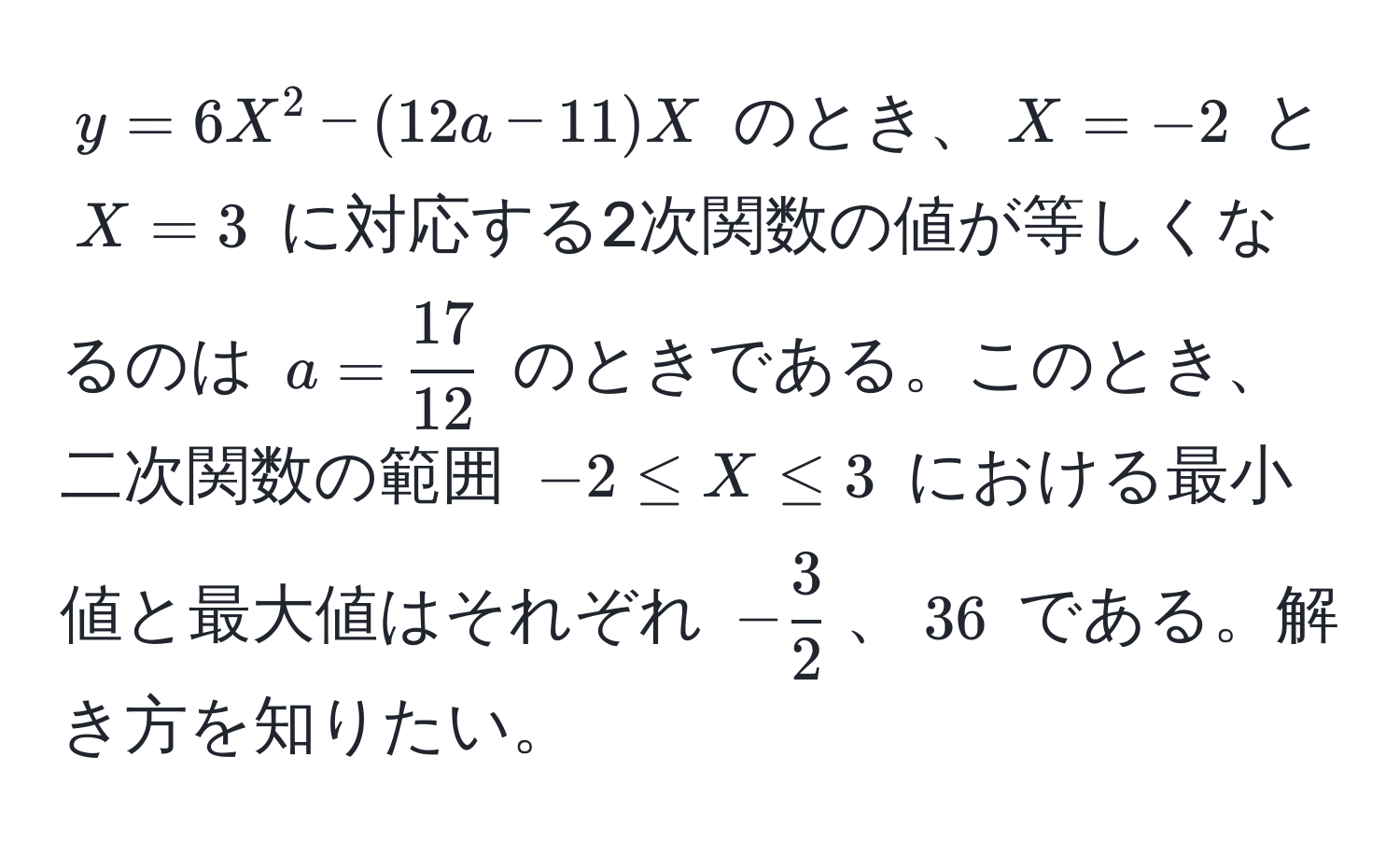 $y = 6X^(2 - (12a - 11)X$ のとき、$X = -2$ と $X = 3$ に対応する2次関数の値が等しくなるのは $a = frac17)12$ のときである。このとき、二次関数の範囲 $-2 ≤ X ≤ 3$ における最小値と最大値はそれぞれ $- 3/2 $、$36$ である。解き方を知りたい。