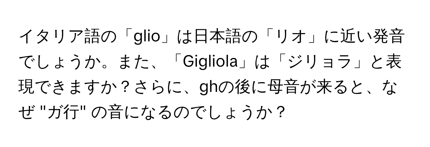 イタリア語の「glio」は日本語の「リオ」に近い発音でしょうか。また、「Gigliola」は「ジリョラ」と表現できますか？さらに、ghの後に母音が来ると、なぜ "ガ行" の音になるのでしょうか？