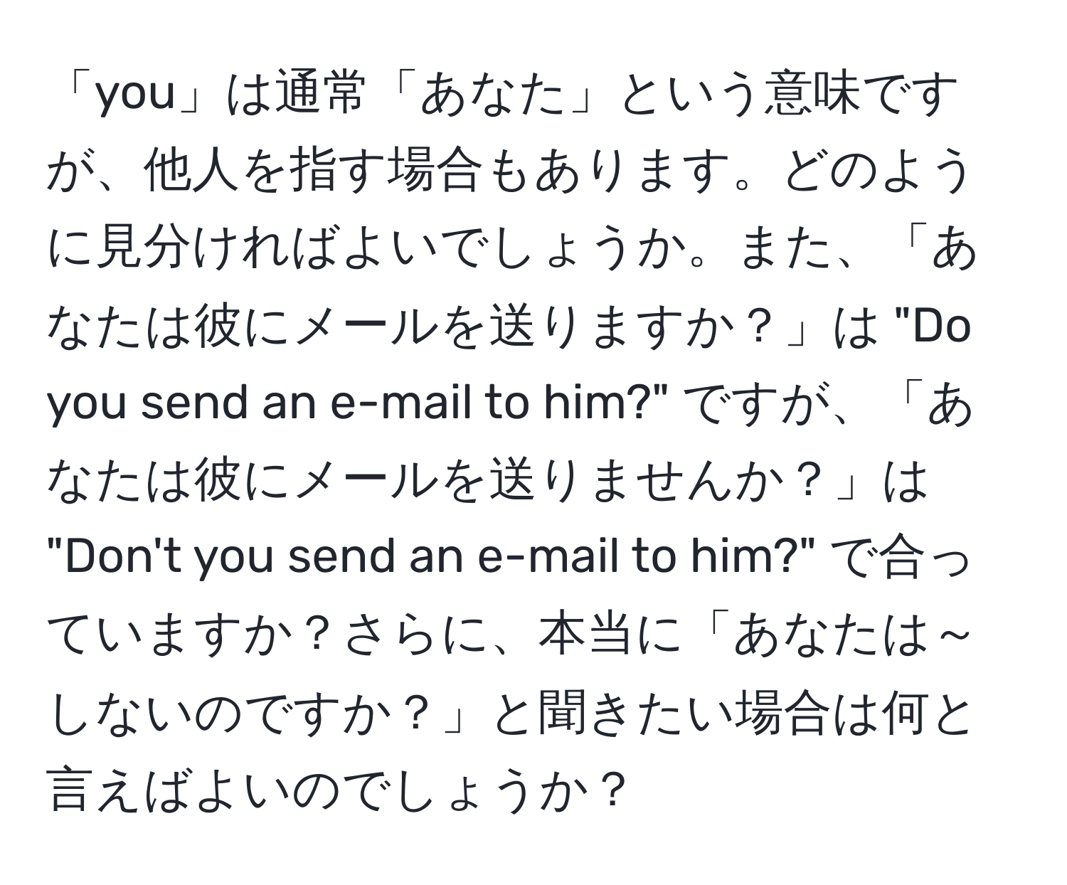 「you」は通常「あなた」という意味ですが、他人を指す場合もあります。どのように見分ければよいでしょうか。また、「あなたは彼にメールを送りますか？」は "Do you send an e-mail to him?" ですが、「あなたは彼にメールを送りませんか？」は "Don't you send an e-mail to him?" で合っていますか？さらに、本当に「あなたは～しないのですか？」と聞きたい場合は何と言えばよいのでしょうか？