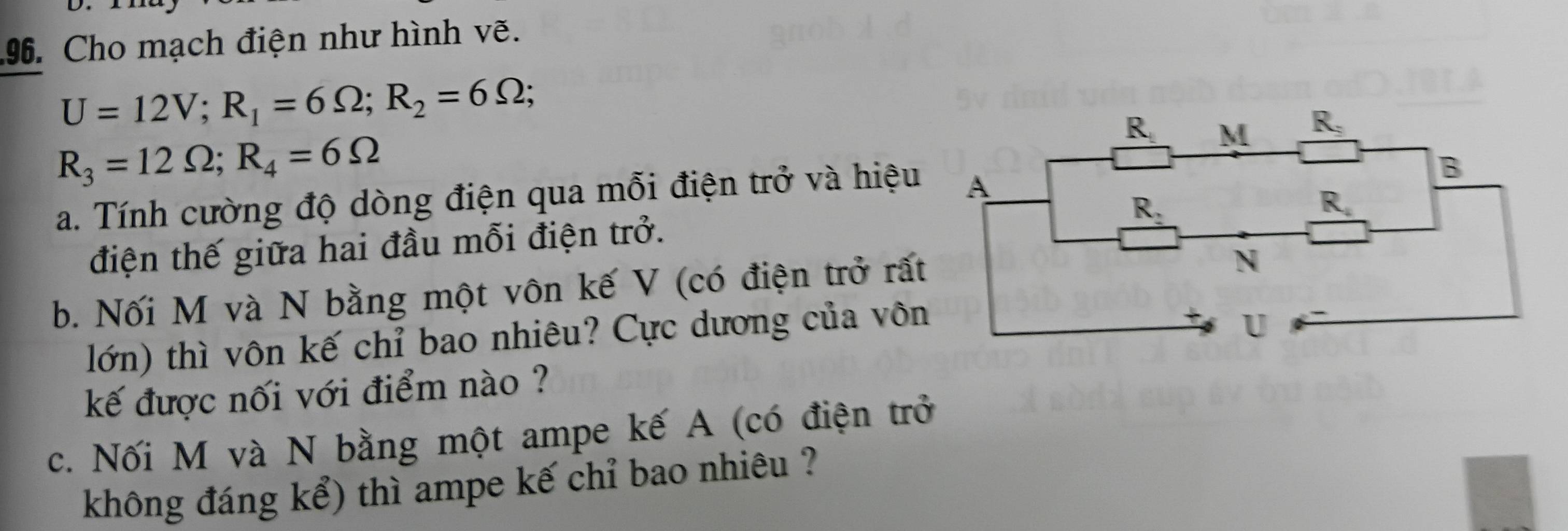 Cho mạch điện như hình vẽ.
U=12V;R_1=6Omega ;R_2=6Omega ;
R_3=12Omega ;R_4=6Omega
a. Tính cường độ dòng điện qua mỗi điện trở và hiệu
điện thế giữa hai đầu mỗi điện trở.
b. Nối M và N bằng một vôn kế V (có điện trở rấ
lớn) thì vôn kế chỉ bao nhiêu? Cực dương của vôn
kế được nối với điểm nào ?
c. Nối M và N bằng một ampe kế A (có điện trở
không đáng kể) thì ampe kế chỉ bao nhiêu ?