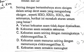 rendah darı air
6. Seiring dengan bertambahnya atom oksigen
dalam setiap deret asam yang mengandung
oksigen , seperti HXO, HXO_2. HXO_3, , dan
seterusnya, berikut ini manakah aturan umum
yang benar?
A. Variasi kekuatan asam tidak dapat diramalkan.
B. Kekuatan asam semakin menurun
C. Kekuatan asam seiring dengan meningkatnya
elektronegatifitas X.
D. Kekuatan asam menurun seiring dengan
menurunnya elektronegatifitas X.
E. Kekuatan asam semakin meningkat