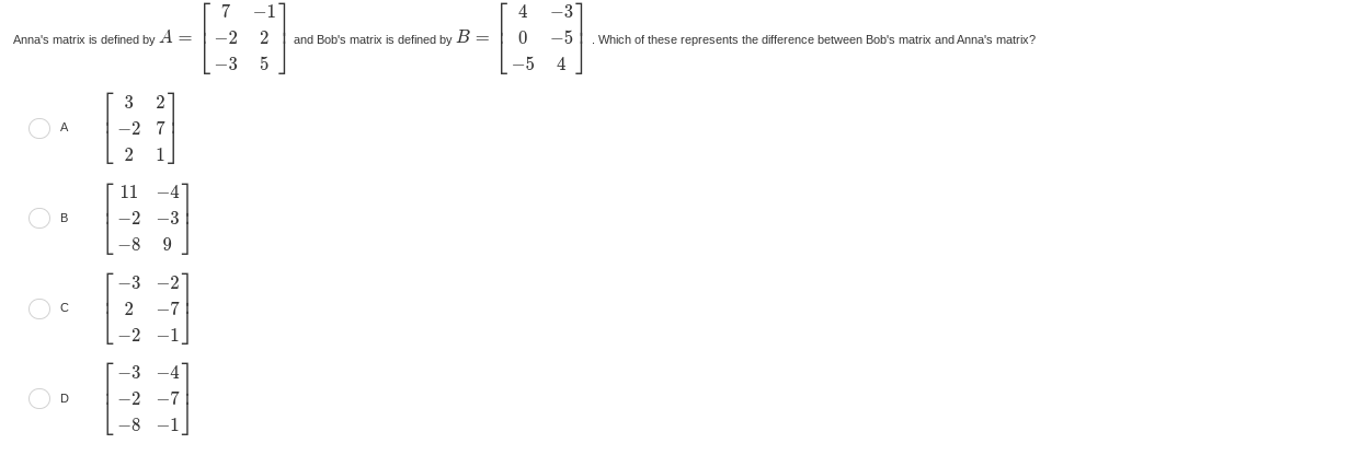 Anna's matrix is defined by A=beginbmatrix 7&-1 -2&2 -3&5endbmatrix and Bob's matrix is defined by B=beginbmatrix 4&-3 0&-5 -5&4endbmatrix. Which of these represents the difference between Bob's matrix and Anna's matrix?
A beginbmatrix 3&2 -2&7 2&1endbmatrix
B beginbmatrix 11&-4 -2&-3 -8&9endbmatrix
C beginbmatrix -3&-2 2&-7 -2&-1endbmatrix
D beginbmatrix -3&-4 -2&-7 -8&-1endbmatrix