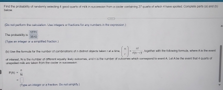 bnlow Find the probability of randomly selecting 4 good quarts of milk in seccession from a cooler containing 27 quarts of which 4 hue spoied. Complete parts (a) and (b) 
(Do not perform the calculation. Use integers or fractions for any nembers in the expression.) 
The probabil t_3= 1771/3670 
Type an infeger or a simplified fraction. 
(b) Use the formula for the number of combinations of a distinct objects taken r al a lime beginpmatrix n rendpmatrix = n!/n!n-r!  , logether with the following formula, where A is the evast 
of interest, N is the number of different equally likely outcomes, and i is the number of outcomes which comrespond to event A. Let A be the event that 4 quarts of 
unspolled milk are taken from the cooler in successius .
P(A)=frac nN^(a^-))^-
(Type an integer or a fraction De not simplify.]