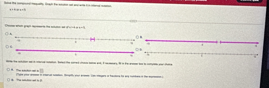 Solve the compound inequality. Graph the solution set and write it in interval notation
x>4 o x<3</tex> 
Chouse which graph represents the solution set of x>4 or x<5</tex>. 


White the solution ast in interval notation. Select the correct choice below and, if necessary, fill in the answer box to complete your choice
A. The salution set is
(Type your answer in interval notation. Simplify your answer. Use integers or fractions for any numbers in the expression.)
B. The solution set is (