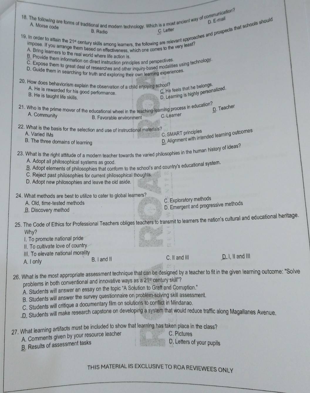 The following are forms of traditional and modern technology. Which is a most ancient way of communication?
D. E-mail
A. Morse code B. Radio
C. Letter
19. In order to attain the 21^(st) century skills among learners, the following are relevant approaches and prospects that schools should
impose. If you arrange them based on effectiveness. which one comes to the very least?
A. Bring learners to the real world where life action is.
B. Provide them information on direct instruction principles and perspectives.
C. Expose them to great deal of researches and other inquiry-based modalities using technology.
D. Guide them in searching for truth and exploring their own learning experiences
20. How does behaviorism explain the observation of a child enjoying school?
A. He is rewarded for his good performance.
C. He feels that he belongs.
B. He is taught life skills.
D. Learning is highly personalized.
21. Who is the prime mover of the educational wheel in the teaching-learning process in education?
D. Teacher
A. Community C. Learner
B. Favorable environment
22. What is the basis for the selection and use of instructional materials?
A. Varied IMs C. SMART principles
B. The three domains of learning
D. Alignment with intended learning outcomes
23. What is the right attitude of a modern teacher towards the varied philosophies in the human history of ideas?
A. Adopt all philosophical systems as good.
B. Adopt elements of philosophies that conform to the school's and country's educational system.
C. Reject past philosophies for current philosophical thoughts.
D. Adopt new philosophies and leave the old aside.
24. What methods are best to utilize to cater to global learners?
A. Old, time-tested methods
C. Exploratory methods
B. Discovery method
D. Emergent and progressive methods
25. The Code of Ethics for Professional Teachers obliges teachers to transmit to learners the nation's cultural and educational heritage.
Why?
I. To promote national pride
II. To cultivate love of country
III. To elevate national morality
A. I only B. I and II C. II and III D. I, II and III
26. What is the most appropriate assessment technique that can be designed by a teacher to fit in the given learning outcome: "Solve
problems in both conventional and innovative ways as a 21^(st) century skill"?
A. Students will answer an essay on the topic “A Solution to Graft and Corruption.”
B. Students will answer the survey questionnaire on problem-solving skill assessment.
C. Students will critique a documentary film on solutions to conflict in Mindanao.
.D. Students will make research capstone on developing a system that would reduce traffic along Magallanes Avenue.
27. What learning artifacts must be included to show that learning has taken place in the class?
A. Comments given by your resource teacher
C. Pictures
B. Results of assessment tasks
D, Letters of your pupils
THIS MATERIAL IS EXCLUSIVE TO ROA REVIEWEES ONLY