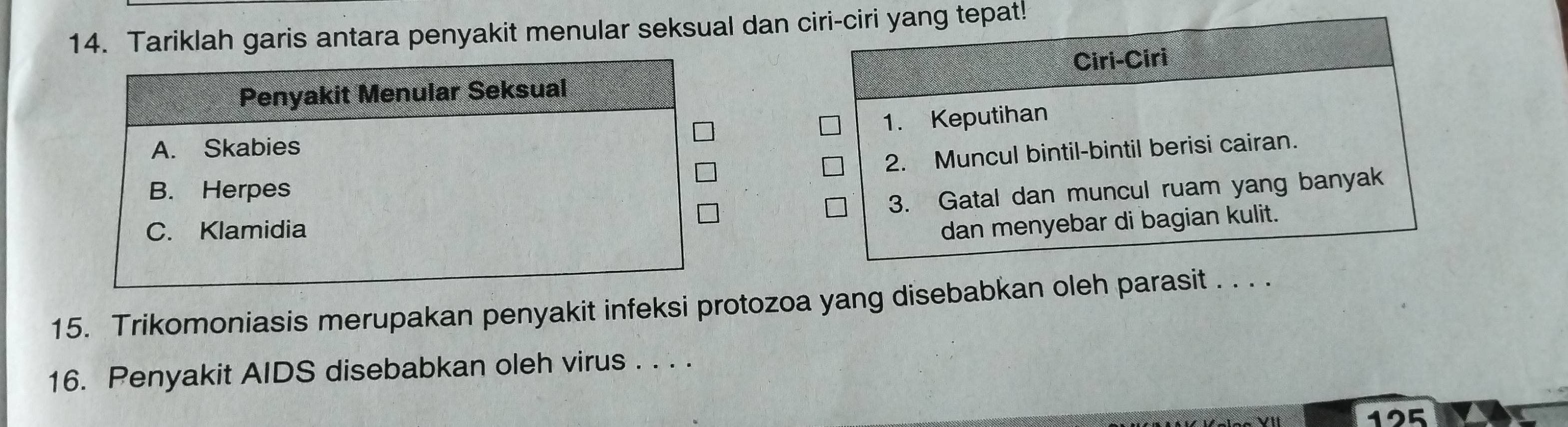 Tariklah garis antara penyakit menular seksual dan ciri-ciri yang tepat! 
Ciri-Ciri 
1. Keputihan 
2. Muncul bintil-bintil berisi cairan. 
3. Gatal dan muncul ruam yang banyak 
dan menyebar di bagian kulit. 
15. Trikomoniasis merupakan penyakit infeksi protozoa yang disebabkan oleh parasit . . . . 
16. Penyakit AIDS disebabkan oleh virus . . . . 
125