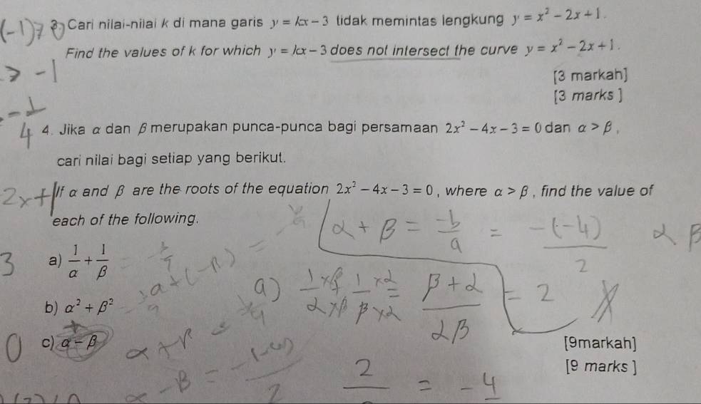 ? Cari nilai-nilai k di mana garis y=kx-3 tidak memintas lengkun y=x^2-2x+1. 
Find the values of k for which y=kx-3 does not intersect the curve y=x^2-2x+1. 
[3 markah] 
[3 marks ] 
4. Jika αdan β merupakan punca-punca bagi persamaan 2x^2-4x-3=0 dan alpha >beta , 
cari nilai bagi setiap yang berikut. 
If α and β are the roots of the equation 2x^2-4x-3=0 , where alpha >beta , find the value of 
each of the following. 
a)  1/alpha  + 1/beta  
b) alpha^2+beta^2
c) alpha -beta [9markah] 
[9 marks ]