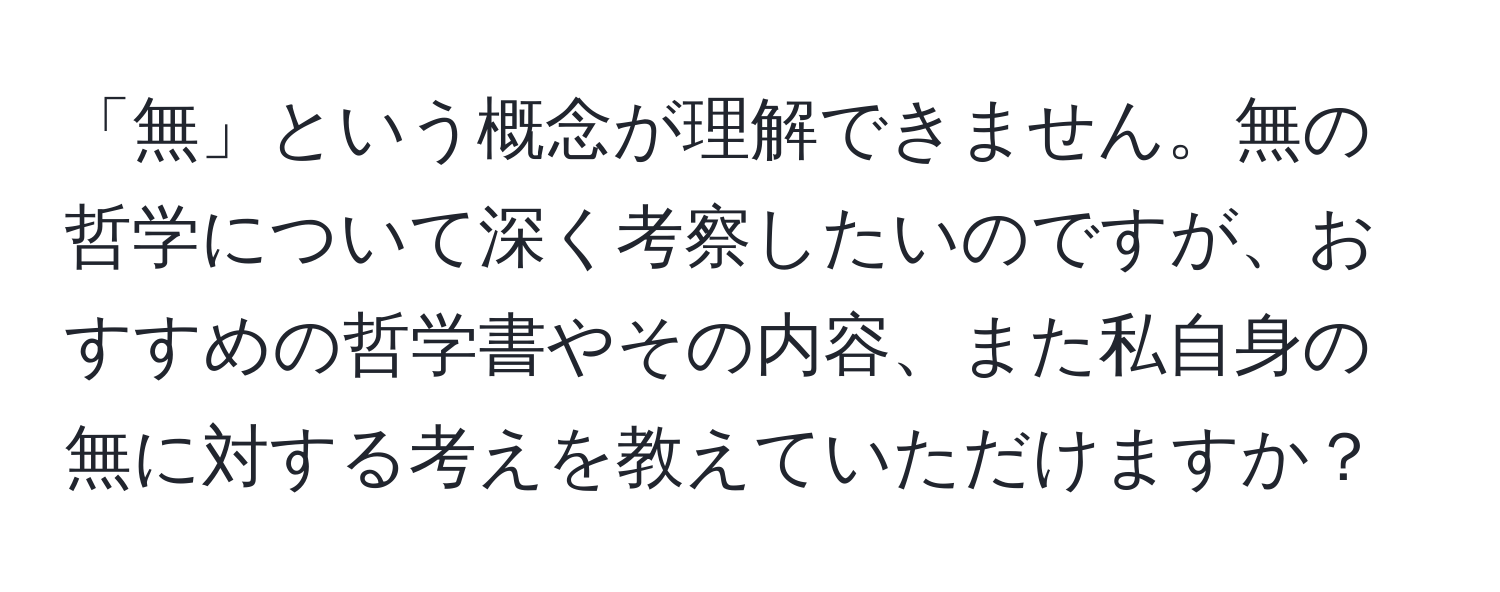 「無」という概念が理解できません。無の哲学について深く考察したいのですが、おすすめの哲学書やその内容、また私自身の無に対する考えを教えていただけますか？