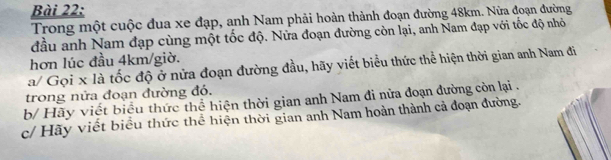 Trong một cuộc đua xe đạp, anh Nam phải hoàn thành đoạn đường 48km. Nửa đoạn đường 
đầu anh Nam đạp cùng một tốc độ. Nửa đoạn đường còn lại, anh Nam đạp với tốc độ nhỏ 
hơn lúc đầu 4km /giờ. 
a/ Gọi x là tốc độ ở nửa đoạn đường đầu, hãy viết biểu thức thể hiện thời gian anh Nam đi 
trong nửa đoạn đường đó. 
b/ Hãy viết biểu thức thể hiện thời gian anh Nam đi nửa đoạn đường còn lại . 
c/ Hãy viết biểu thức thể hiện thời gian anh Nam hoàn thành cả đoạn đường.