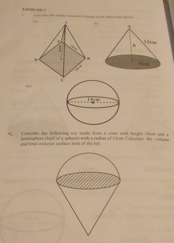 ENERCISE 
a Cadeudate the surfiace area and volure of the fullowing fgimes. 
(b) 
(c) 
*2. Consider the following toy made from a cone with height 14cm and a 
hemisphere (half of a sphere) with a radius of 13cm Calculate the volume 
and total exterior surface area of the toy.