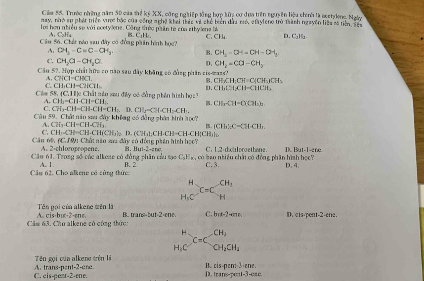 Trước những năm 50 của thế kỷ XX, công nghiệp tổng hợp hữu cơ dựa trên nguyên liệu chính là acetylene. Ngày
nay, nhờ sự phát triển vượt bậc của công nghệ khai thác và chế biển dầu mỏ, ethylene trở thành nguyên liệu rẻ tiền, tiện
lợi hơn nhiều so với acetylene. Công thức phân tử của ethylene là
A. C_2H_4. B. C_2H_6. C. CH₄. D. C_2H_2.
Câu 56. Chất nào sau đây có đồng phân hình học?
A. CH_3-Cequiv C-CH_3. B. CH_3-CH=CH-CH_3.
C. CH_2Cl-CH_2Cl. D. CH_2=CCl-CH_3.
Câu 57. Hợp chất hữu cơ nào sau đây không có đồng phân cis-trans?
A. CHCI=CHC1.
B. CH_3CH_2CH=C(CH_3)CH_3.
C. CH_3CH=CHCH_3. D. CH_3CH_2CH=CHCH_3.
Câu 58. (C.11) : Chất nào sau đây có đồng phân hình học?
A. CH_2=CH-CH=CH_2. B. CH_3-CH=C(CH_3)_2.
C. CH_3-CH=CH-CH=CH_2. D. CH_2=CH-CH_2-CH_3.
Câu 59. Chất nào sau đây không có đồng phân hình học?
A. CH_3-CH=CH-CH_3. B. (CH_3)_2C=CH-CH_3.
C. CH_3-CH=CH-CH(CH_3)_2 D.(CH_3)_2CH-CH=CH-CH(CH_3)_2.
Câu 60.(C.10) : Chất nào sau đây có đồng phân hình học?
A. 2-chloropropene. B. But-2-ene. C. 1,2-dichloroethane. D. But-1-ene.
Câu 61. Trong số các alkene có đồng phân cầu tạo C₅H₁₀, có bao nhiêu chất có đồng phân hình học?
A. 1. B. 2. C. 3. D. 4.
Câu 62. Cho alkene có công thức:
_1Cendarray C=Cbeginarrayr CH_3 Hendarray
H_3C
Tên gọi của alkene trên là
A. cis-but-2-ene. B. trans-but-2-ene. C. but-2- ene. D. cis-pent-2-ene.
Câu 63. Cho alkene có công thức:
H CH_3
C=C
H_3C CH_2CH_3
Tên gọi của alkene trên là
A. trans-pent-2-ene. B. cis-pent-3-ene.
C. cis-pent-2-ene. D. trans-pent-3-ene.