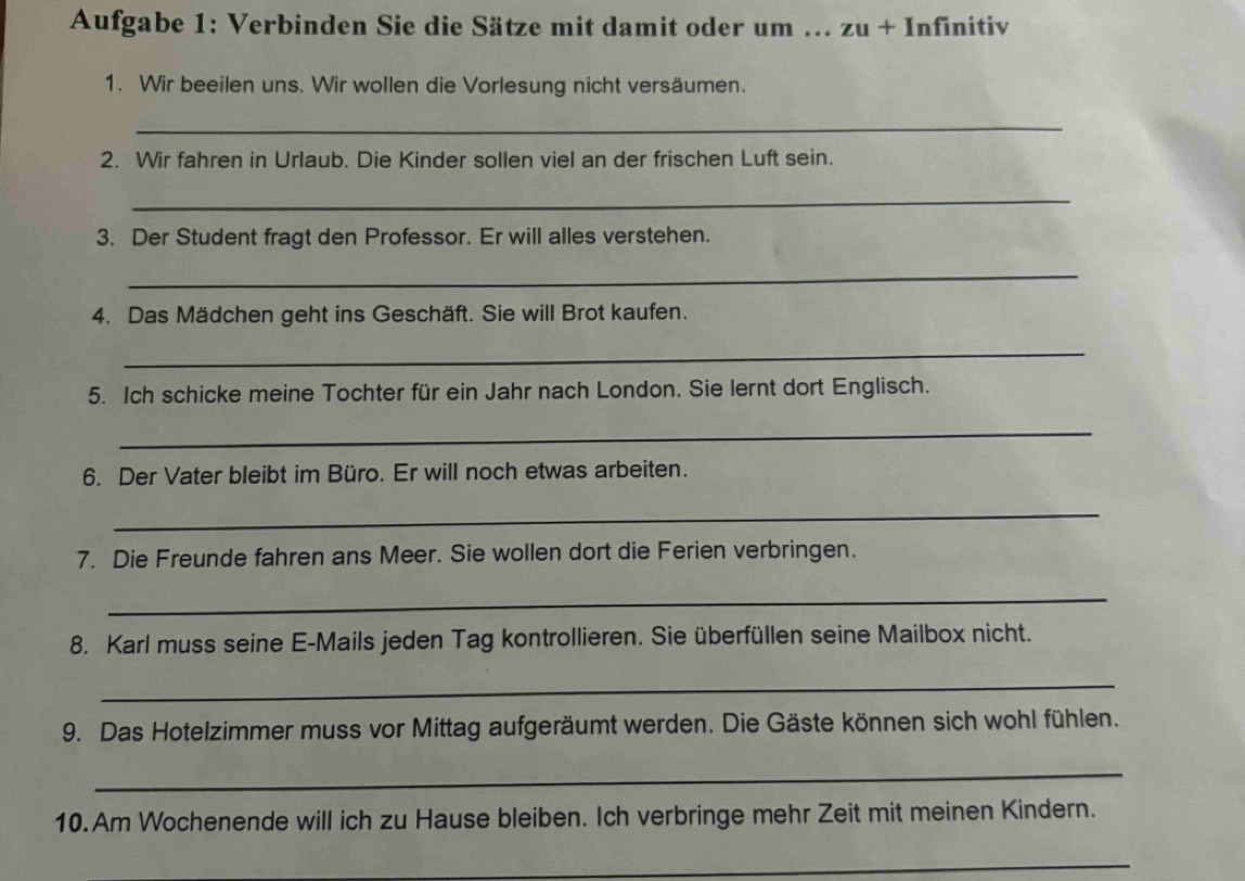 Aufgabe 1: Verbinden Sie die Sätze mit damit oder um ... zu+ Infinitiv 
1. Wir beeilen uns. Wir wollen die Vorlesung nicht versäumen. 
_ 
2. Wir fahren in Urlaub. Die Kinder sollen viel an der frischen Luft sein. 
_ 
3. Der Student fragt den Professor. Er will alles verstehen. 
_ 
4. Das Mädchen geht ins Geschäft. Sie will Brot kaufen. 
_ 
5. Ich schicke meine Tochter für ein Jahr nach London. Sie lernt dort Englisch. 
_ 
6. Der Vater bleibt im Büro. Er will noch etwas arbeiten. 
_ 
7. Die Freunde fahren ans Meer. Sie wollen dort die Ferien verbringen. 
_ 
8. Karl muss seine E-Mails jeden Tag kontrollieren. Sie überfüllen seine Mailbox nicht. 
_ 
9. Das Hotelzimmer muss vor Mittag aufgeräumt werden. Die Gäste können sich wohl fühlen. 
_ 
10. Am Wochenende will ich zu Hause bleiben. Ich verbringe mehr Zeit mit meinen Kindern. 
_