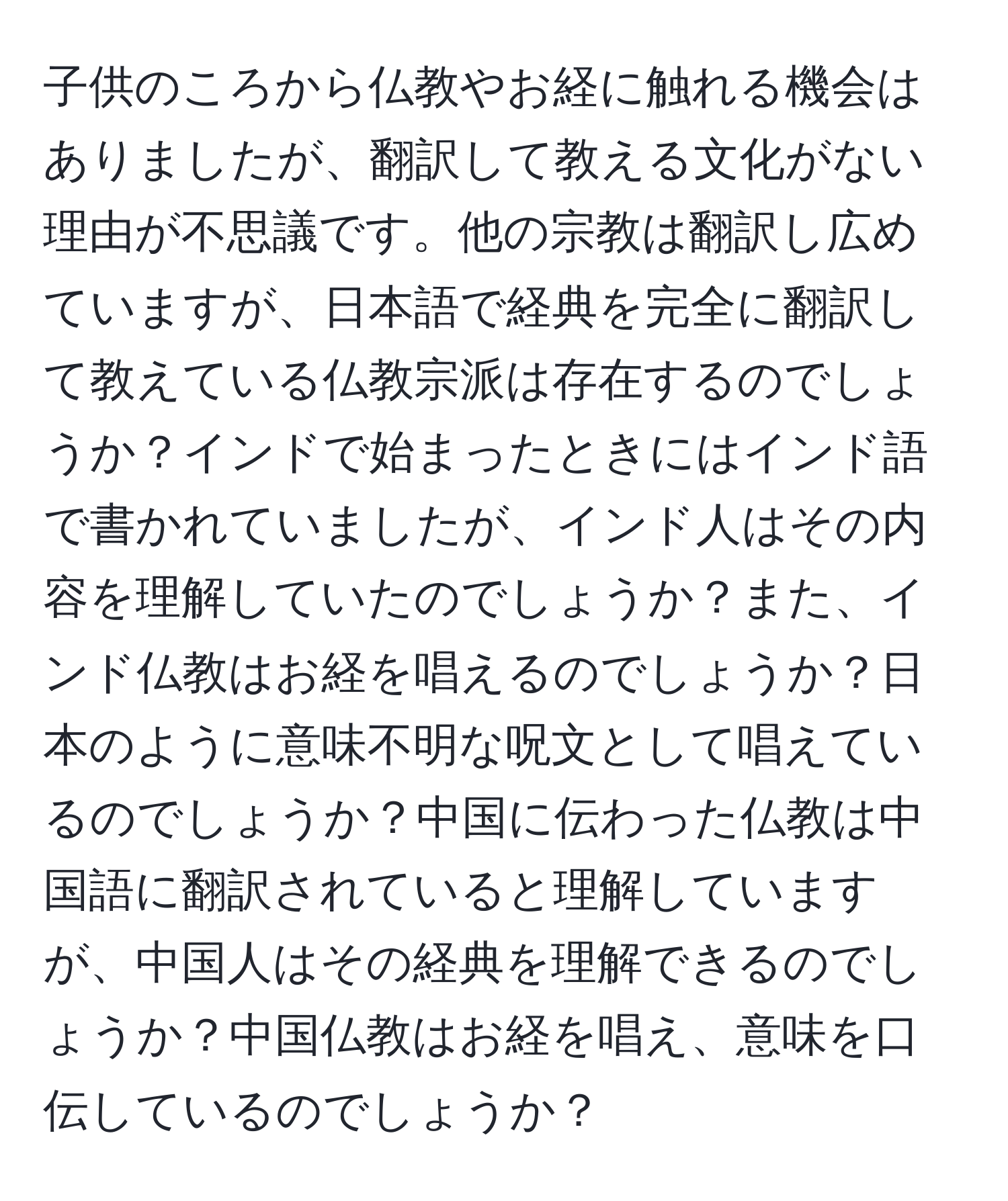 子供のころから仏教やお経に触れる機会はありましたが、翻訳して教える文化がない理由が不思議です。他の宗教は翻訳し広めていますが、日本語で経典を完全に翻訳して教えている仏教宗派は存在するのでしょうか？インドで始まったときにはインド語で書かれていましたが、インド人はその内容を理解していたのでしょうか？また、インド仏教はお経を唱えるのでしょうか？日本のように意味不明な呪文として唱えているのでしょうか？中国に伝わった仏教は中国語に翻訳されていると理解していますが、中国人はその経典を理解できるのでしょうか？中国仏教はお経を唱え、意味を口伝しているのでしょうか？