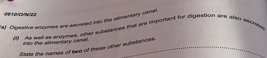 0610/O/N/22 
(a) Digestive enzymes are secreted into the alimentary canal. 
(I) As well as enzymes, other substances that are important for digestion are also secreted 
into the alimentary canal. 
State the names of two of these other substances.