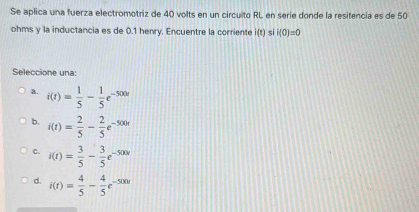 Se aplica una fuerza electromotriz de 40 volts en un circuito RL en serie donde la resitencia es de 50
ohms y la inductancia es de 0.1 henry. Encuentre la corriente i(t) si i(0)=0
Seleccione una:
a. i(t)= 1/5 - 1/5 e^(-500t)
b. i(t)= 2/5 - 2/5 e^(-500t)
C. i(t)= 3/5 - 3/5 e^(-500t)
d. i(t)= 4/5 - 4/5 e^(-500t)