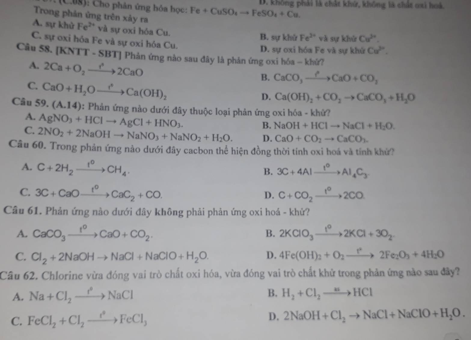 D. không phải là chất khử, không là chất oxi hoá.
: (C08): Cho phân ứng hóa học: Fe+CuSO_4to FeSO_4+Cu.
Trong phản ứng trên xảy ra
A. sự khử Fe²* và sự oxi hóa Cu.
B. sự khử Fe^(2+) và sự khử Cu^(2+).
C. sự oxi hóa Fe và sự oxi hóa Cu.
D. sự oxi hóa Fe và sự khử Cu^(2n).
Câu 58. [KNTT - SBT] Phản ứng nào sau đây là phản ứng oxi hóa - khứ?
A. 2Ca+O_2to _22CaO
B. CaCO_3xrightarrow PCaO+CO_2
C. CaO+H_2Oxrightarrow f°Ca(OH)_2
D. Ca(OH)_2+CO_2to CaCO_3+H_2O
Câu 59.(A.14) : Phản ứng nào dưới đây thuộc loại phản ứng oxi hóa - khử?
A. AgNO_3+HClto AgCl+HNO_3.
B. NaOH+HClto NaCl+H_2O.
C. 2NO_2+2NaOHto NaNO_3+NaNO_2+H_2O. D. CaO+CO_2to CaCO_3.
Câu 60. Trong phản ứng nào dưới đây cacbon thể hiện đồng thời tính oxi hoá và tính khứ?
A. C+2H_2xrightarrow 1^0CH_4.
B. 3C+4Alxrightarrow t°Al_4C_3.
C. 3C+CaOxrightarrow I°CaC_2+CO. C+CO_2xrightarrow 1°2CO.
D.
Câu 61. Phản ứng nào dưới đây không phải phản ứng oxi hoá - khử?
A. CaCO_3xrightarrow 1^0CaO+CO_2. B. 2KClO_3xrightarrow 1^o2KCl+3O_2
C. Cl_2+2NaOHto NaCl+NaClO+H_2O. D. 4Fe(OH)_2+O_2to 2Fe_2O_3+4H_2O
Câu 62. Chlorine vừa đóng vai trò chất oxi hóa, vừa đóng vai trò chất khử trong phản ứng nào sau đây?
A. Na+Cl_2xrightarrow f°NaCl B. H_2+Cl_2to HCl
C. FeCl_2+Cl_2xrightarrow t°FeCl_3 D. 2NaOH+Cl_2to NaCl+NaClO+H_2O.