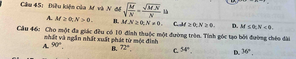 Điều kiện của M và N để sqrt(frac M)N= (sqrt(M.N))/N  là
A. M≥ 0; N>0. B. M.N≥ 0; N!= 0. C. _-M≥ 0; N≥ 0. D. M≤ 0; N<0</tex>. 
Câu 46: Cho một đa giác đều có 10 đỉnh thuộc một đường tròn. Tính góc tạo bởi đường chéo dài
nhất và ngắn nhất xuất phát từ một đỉnh
A. 90°.
B. 72°. 54°. 
C.
D. 36°.