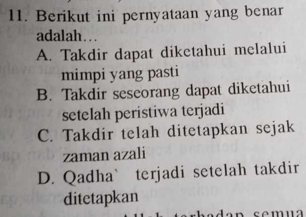 Berikut ini pernyataan yang benar
adalah…
A. Takdir dapat diketahui melalui
mimpi yang pasti
B. Takdir seseorang dapat diketahui
setelah peristiwa terjadi
C. Takdir telah ditetapkan sejak
zaman azali
D. Qadha` terjadi setelah takdir
ditetapkan
da n sem u a