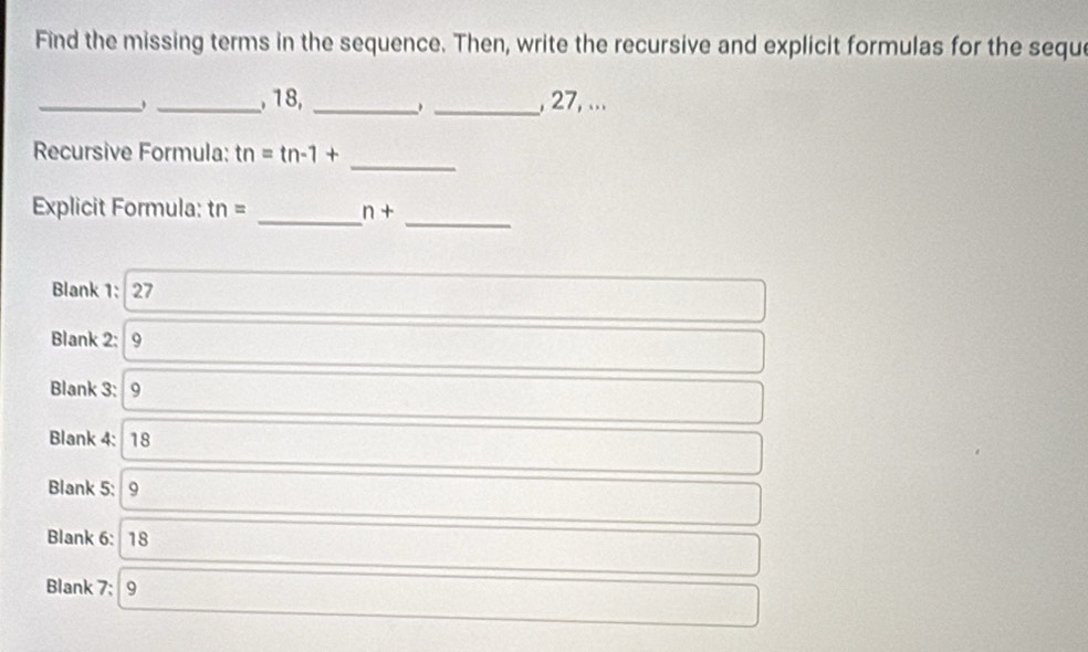 Find the missing terms in the sequence. Then, write the recursive and explicit formulas for the seque
_
_, 18, __, 27, ...
Recursive Formula: tn=tn-1+
_
Explicit Formula: tn= n+
__
Blank 1: 27
Blank 2: 9
Blank 3: 9
Blank 4: 18
Blank 5: 9
Blank 6: 18
Blank 7: 9