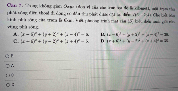 Trong không gian Oxyz (đơn vị của các trục tọa độ là kilomet), một trạm thu
phát sóng điện thoại di động có đầu thu phát được đặt tại điểm I(6;-2;4). Cho biết bán
kính phủ sóng của trạm là 6km. Viết phương trình mặt cầu (S) biểu diễn ranh giới của
vùng phủ sóng.
A. (x-6)^2+(y+2)^2+(z-4)^2=6. B. (x-6)^2+(y+2)^2+(z-4)^2=36.
C. (x+6)^2+(y-2)^2+(z+4)^2=6. D. (x+6)^2+(y-2)^2+(z+4)^2=36.
B
A
C
D