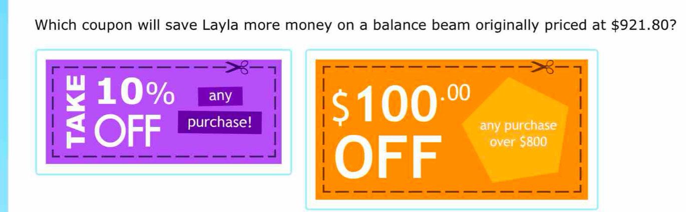 Which coupon will save Layla more money on a balance beam originally priced at $921.80?
10% any
$100^(.00)
purchase! any purchase
OFF over $800