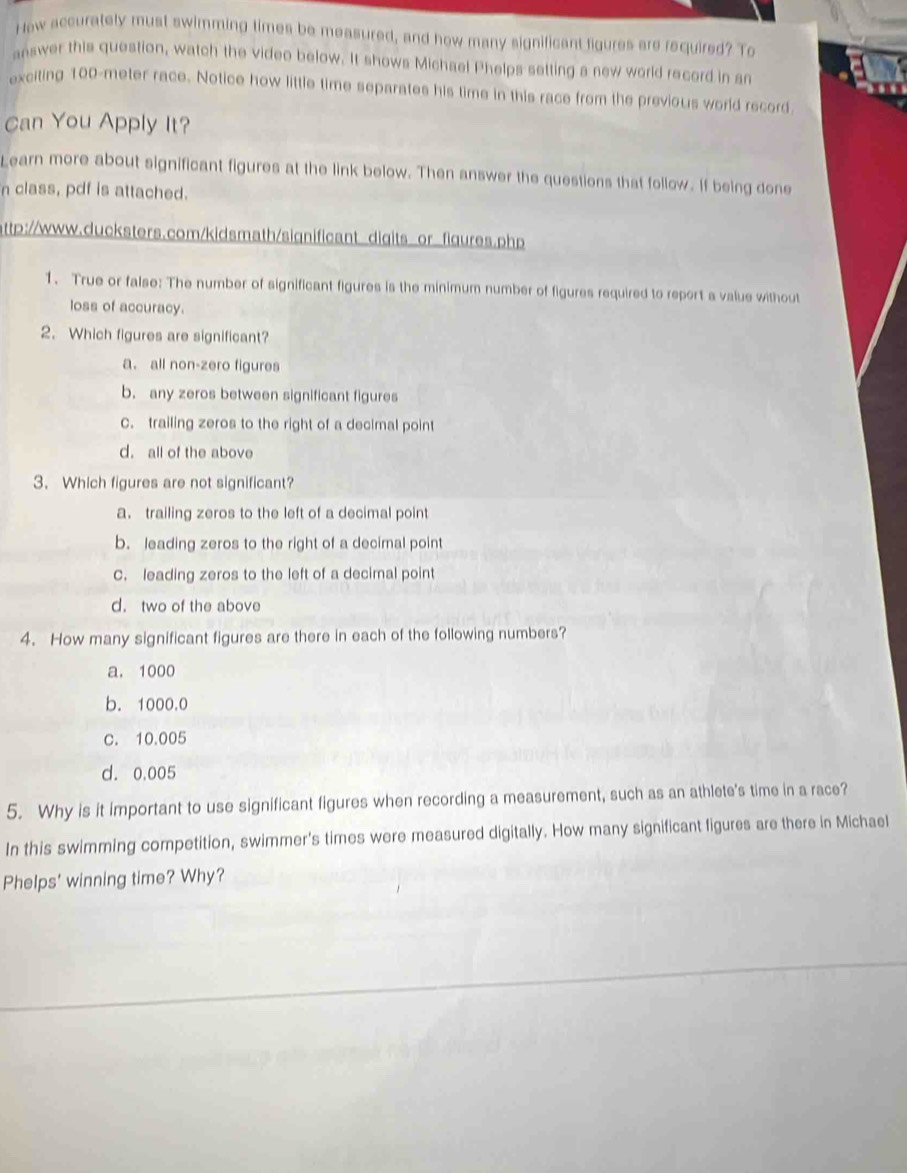 How accurately must swimming times be measured, and how many significant figures are required? To
answer this question, watch the video below. It shows Michael Phelps setting a new world record in an
exciting 100-meter race. Notice how little time separates his time in this race from the previous world record
Can You Apply It?
Learn more about significant figures at the link below. Then answer the questions that follow. If being done
n class, pdf is attached.
http://www.ducksters.com/kidsmath/significant_digits_or_figures.php
1. True or false: The number of significant figures is the minimum number of figures required to report a value without
loss of accuracy.
2. Which figures are significant?
a. all non-zero figures
b. any zeros between significant figures
C. trailing zeros to the right of a decimal point
d. all of the above
3. Which figures are not significant?
a. trailing zeros to the left of a decimal point
b. leading zeros to the right of a decimal point
C. leading zeros to the left of a decimal point
d. two of the above
4. How many significant figures are there in each of the following numbers?
a. 1000
b. 1000.0
c. 10.005
d. 0.005
5. Why is it important to use significant figures when recording a measurement, such as an athlete's time in a race?
In this swimming competition, swimmer's times were measured digitally. How many significant figures are there in Michael
Phelps' winning time? Why?