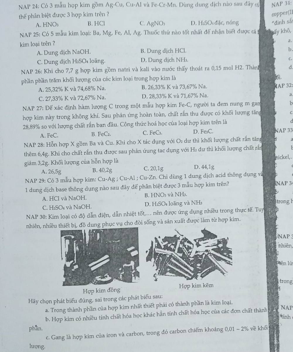 NAP 24: Có 3 mẫu họp kim gồm Ag-Cu, Cu-Al và Fe-Cr-Mn. Dùng dung địch nào sau đây & NAP 31:
thể phân biệt được 3 hợp kim trên ?
copper(Il
A. HNO₃ B. HCl C. AgNO₃ D. H₂SO₄ đặc, nóng
"đinh sắ
NAP 25: Có 5 mẫu kim loại: Ba, Mg, Fe, Al, Ag. Thuốc thử nào tốt nhất để nhận biết được cá kấy khô,
kim loại trên ?
a.
A. Dung dịch NaOH. B. Dung dịch HCl. b.
C. Dung dịch H₂SO₄ loãng. D. Dung dịch NH₃. c.
NAP 26: Khi cho 7,7 g hợp kim gồm natri và kali vào nước thấy thoát ra 0,15 mol H2. Thành d.
phần phần trăm khối lượng của các kim loại trong hợp kim là 6i.
A. 25,32% K và 74,68% Na. B. 26,33% K và 73,67% Na.
AP 32:
C. 27,33% K và 72,67% Na. D. 28,33% K và 71,67% Na.
a.
NAP 27: Để xác định hàm lượng C trong một mẫu hợp kim Fe-C, người ta đem nung m gam b
hợp kim này trong không khí. Sau phản ứng hoàn toàn, chất rắn thu được có khối lượng tăng c
28,89% so với lượng chất rắn ban đầu. Công thức hoá học của loại hợp kim trên là d
A. FeC. B. FeC₂. C. FeC₃. D. Fe₃C.
NAP 33
NAP 28: Hỗn hợp X gồm Ba và Cu. Khi cho X tác dụng với O₂ dư thì khối lượng chất rắn tăng 3
thêm 6,4g. Khi cho chất rắn thu được sau phản ứung tac dụng với H₂ dư thì khối lượng chất rắn
giảm 3,2g. Khối lượng của hỗn hợp là nickel,.
A. 26,5g B. 40,2g C. 20,1g D. 44,1g
NAP 29: Có 3 mẫu hợp kim: Cu-Ag ; Cu-Al ; Cu-Zn. Chi dùng 1 dung dịch acid thông dụng và
1 dung dịch base thông dụng nào sau đây để phân biệt được 3 mẫu hợp kim trên?
ÍNAP 3
A. HCl và NaOH. B. HNO₃ và NH₃.
C. H₂SO₄ và NaOH. D. H₂SO₄ loãng và NH₃
trong h
NAP 30: Kim loại có độ dẫn điện, dẫn nhiệt tốt,... nên được ứng dụng nhiều trong thực tế. Tuy
nhiên, nhiều thiết bị, đồ dung phục vụ cho đòi sống và sản xuất được làm từ hợp kim.
NAP  3
nhiên,
ên lử
trong
Hợp kim kẽm
Hợp kim đồng
5
Hãy chọn phát biểu đúng, sai trong các phát biểu sau:
a. Trong thành phần của hợp kim nhất thiết phải có thành phần là kim loại. NAP
b. Hợp kim có nhiều tính chất hóa học khác hằn tính chất hóa học của các đơn chất thành
tính
phần.
c. Gang là hợp kim của iron và carbon, trong đó carbon chiếm khoảng 0,01 - 2% về khối
lượng.