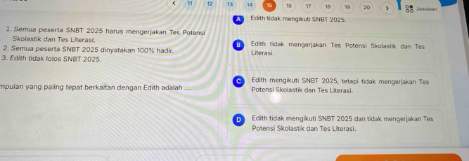 < 11  12 13 14 15 16 17 18 19 20 ) Jawaban
a Ed th tidak mengikuti SNBT 2025.
1. Semua peserta SNBT 2025 harus mengerjakan Tes Potensi
Skolastik dan Tes Literasi. Edith tidak mengerjakan Tes Potensi Skolastik dan Tes
2. Semua peserta SNBT 2025 dinyatakan 100% hadir. Literasi.
3. Edith tidak lolos SNBT 2025.
Edith mengikuti SNBT 2025, tetapi tidak mengerjakan Tes
mpulan yang paling tepat berkaitan dengan Edith adalah .... Potensi Skolastik dan Tes Literasi.
D Edith tidak mengikuti SNBT 2025 dan tidak mengerjakan Tes
Potensi Skolastik dan Tes Literasi.