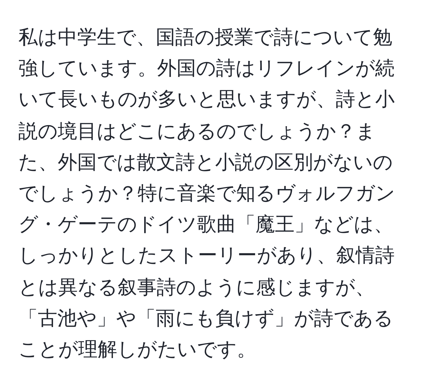 私は中学生で、国語の授業で詩について勉強しています。外国の詩はリフレインが続いて長いものが多いと思いますが、詩と小説の境目はどこにあるのでしょうか？また、外国では散文詩と小説の区別がないのでしょうか？特に音楽で知るヴォルフガング・ゲーテのドイツ歌曲「魔王」などは、しっかりとしたストーリーがあり、叙情詩とは異なる叙事詩のように感じますが、「古池や」や「雨にも負けず」が詩であることが理解しがたいです。