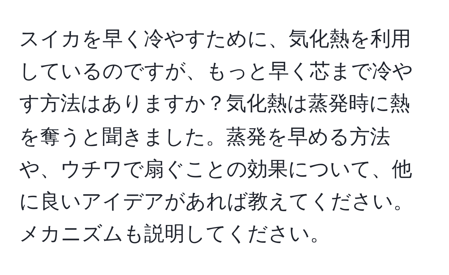 スイカを早く冷やすために、気化熱を利用しているのですが、もっと早く芯まで冷やす方法はありますか？気化熱は蒸発時に熱を奪うと聞きました。蒸発を早める方法や、ウチワで扇ぐことの効果について、他に良いアイデアがあれば教えてください。メカニズムも説明してください。