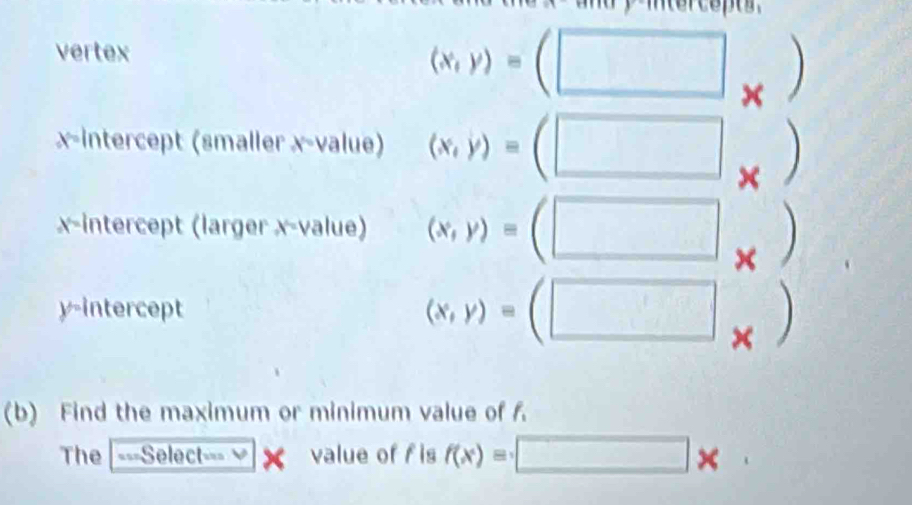 vertex
(x,y)=
x
x-intercept (smaller x -value) (x,y)=
^circ  
× 
x-intercept (larger x -value) (x,y)= □ × 
y-intercept (x,y)= □ × 
(b) Find the maximum or minimum value of f. 
The ===Select=== value of f is f(x)= □ *