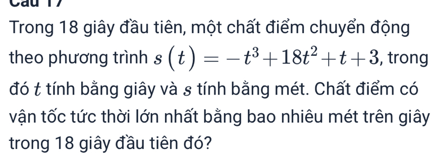 Trong 18 giây đầu tiên, một chất điểm chuyển động 
theo phương trình s(t)=-t^3+18t^2+t+3 , trong 
đó t tính bằng giây và s tính bằng mét. Chất điểm có 
vận tốc tức thời lớn nhất bằng bao nhiêu mét trên giây 
trong 18 giây đầu tiên đó?